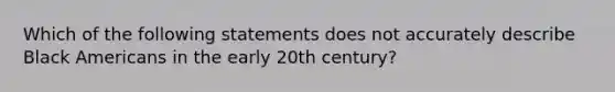 Which of the following statements does not accurately describe Black Americans in the early 20th century?