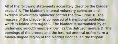 All of the following statements accurately describe the bladder except? A. The bladder's internal voluntary sphincter and external involuntary sphincter control the flow urine. B. The mucosa of the bladder is composed of transitional epithelium, which is folded into rugae C. The bladder is surrounded by an underlying smooth muscle known as the detrusor muscle D. The openings of the ureters and the internal urethral orifice form a funnel-shaped region of the bladder floor called the trigone.