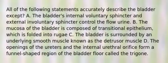 All of the following statements accurately describe the bladder except? A. The bladder's internal voluntary sphincter and external involuntary sphincter control the flow urine. B. The mucosa of the bladder is composed of transitional epithelium, which is folded into rugae C. The bladder is surrounded by an underlying smooth muscle known as the detrusor muscle D. The openings of the ureters and the internal urethral orifice form a funnel-shaped region of the bladder floor called the trigone.