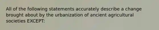 All of the following statements accurately describe a change brought about by the urbanization of ancient agricultural societies EXCEPT: