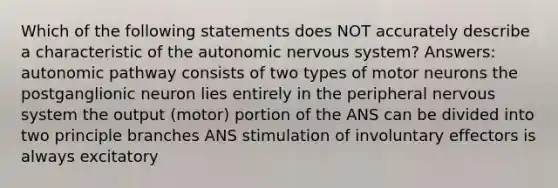 Which of the following statements does NOT accurately describe a characteristic of the autonomic nervous system? Answers: autonomic pathway consists of two types of motor neurons the postganglionic neuron lies entirely in the peripheral nervous system the output (motor) portion of the ANS can be divided into two principle branches ANS stimulation of involuntary effectors is always excitatory