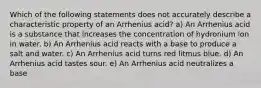 Which of the following statements does not accurately describe a characteristic property of an Arrhenius acid? a) An Arrhenius acid is a substance that increases the concentration of hydronium ion in water. b) An Arrhenius acid reacts with a base to produce a salt and water. c) An Arrhenius acid turns red litmus blue. d) An Arrhenius acid tastes sour. e) An Arrhenius acid neutralizes a base