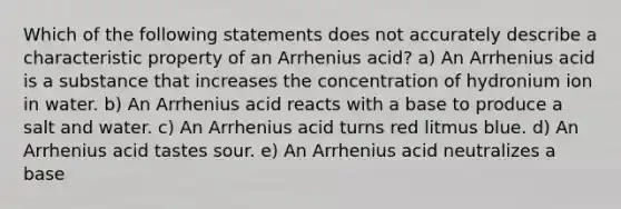 Which of the following statements does not accurately describe a characteristic property of an Arrhenius acid? a) An Arrhenius acid is a substance that increases the concentration of hydronium ion in water. b) An Arrhenius acid reacts with a base to produce a salt and water. c) An Arrhenius acid turns red litmus blue. d) An Arrhenius acid tastes sour. e) An Arrhenius acid neutralizes a base