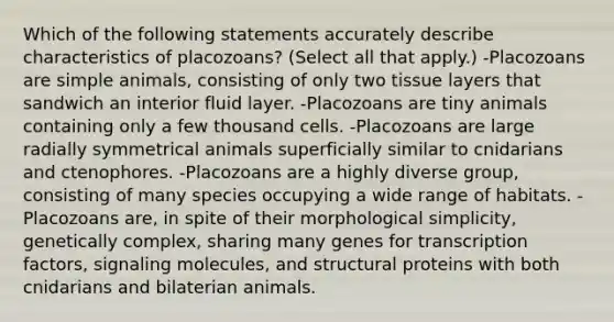 Which of the following statements accurately describe characteristics of placozoans? (Select all that apply.) -Placozoans are simple animals, consisting of only two tissue layers that sandwich an interior fluid layer. -Placozoans are tiny animals containing only a few thousand cells. -Placozoans are large radially symmetrical animals superficially similar to cnidarians and ctenophores. -Placozoans are a highly diverse group, consisting of many species occupying a wide range of habitats. -Placozoans are, in spite of their morphological simplicity, genetically complex, sharing many genes for transcription factors, signaling molecules, and structural proteins with both cnidarians and bilaterian animals.