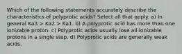 Which of the following statements accurately describe the characteristics of polyprotic acids? Select all that apply. a) In general Ka3 > Ka2 > Ka1. b) A polyprotic acid has more than one ionizable proton. c) Polyprotic acids usually lose all ionizable protons in a single step. d) Polyprotic acids are generally weak acids.