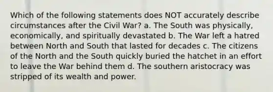 Which of the following statements does NOT accurately describe circumstances after the Civil War? a. The South was physically, economically, and spiritually devastated b. The War left a hatred between North and South that lasted for decades c. The citizens of the North and the South quickly buried the hatchet in an effort to leave the War behind them d. The southern aristocracy was stripped of its wealth and power.