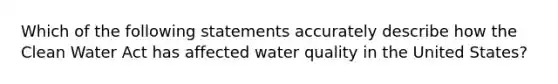 Which of the following statements accurately describe how the Clean Water Act has affected water quality in the United States?