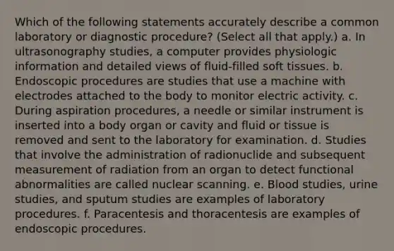 Which of the following statements accurately describe a common laboratory or diagnostic procedure? (Select all that apply.) a. In ultrasonography studies, a computer provides physiologic information and detailed views of fluid-filled soft tissues. b. Endoscopic procedures are studies that use a machine with electrodes attached to the body to monitor electric activity. c. During aspiration procedures, a needle or similar instrument is inserted into a body organ or cavity and fluid or tissue is removed and sent to the laboratory for examination. d. Studies that involve the administration of radionuclide and subsequent measurement of radiation from an organ to detect functional abnormalities are called nuclear scanning. e. Blood studies, urine studies, and sputum studies are examples of laboratory procedures. f. Paracentesis and thoracentesis are examples of endoscopic procedures.