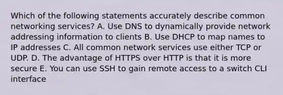 Which of the following statements accurately describe common networking services? A. Use DNS to dynamically provide network addressing information to clients B. Use DHCP to map names to IP addresses C. All common network services use either TCP or UDP. D. The advantage of HTTPS over HTTP is that it is more secure E. You can use SSH to gain remote access to a switch CLI interface