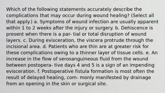 Which of the following statements accurately describe the complications that may occur during wound healing? (Select all that apply.) a. Symptoms of wound infection are usually apparent within 1 to 2 weeks after the injury or surgery. b. Dehiscence is present when there is a par- tial or total disruption of wound layers. c. During evisceration, the viscera protrude through the incisional area. d. Patients who are thin are at greater risk for these complications owing to a thinner layer of tissue cells. e. An increase in the flow of serosanguineous fluid from the wound between postopera- tive days 4 and 5 is a sign of an impending evisceration. f. Postoperative fistula formation is most often the result of delayed healing, com- monly manifested by drainage from an opening in the skin or surgical site.