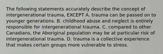 The following statements accurately describe the concept of intergenerational trauma, EXCEPT A. trauma can be passed on to younger generations. B. childhood abuse and neglect is entirely responsible for intergenerational trauma. C. compared to other Canadians, the Aboriginal population may be at particular risk of intergenerational trauma. D. trauma is a collective experience that makes certain groups more vulnerable to stress.