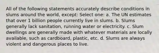 All of the following statements accurately describe conditions in slums around the world, except: Select one: a. The UN estimates that over 1 billion people currently live in slums. b. Slums generally lack sanitation, running water or electricity. c. Slum dwellings are generally made with whatever materials are locally available, such as cardboard, plastic, etc. d. Slums are always violent and dangerous places to live.