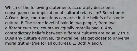 Which of the following statements accurately describe a consequence or implication of cultural relativism? Select one: A.Over time, contradictions can arise in the beliefs of a single culture. B.The same level of pain in two people, from two different cultures, counts as equally morally bad. C.Any contradictory beliefs between different cultures are equally true. D.As any culture evolves, its moral beliefs get closer to universal moral truths (true for all cultures). E. Both A and C.