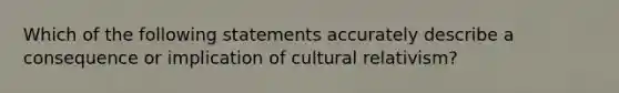 Which of the following statements accurately describe a consequence or implication of cultural relativism?