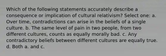 Which of the following statements accurately describe a consequence or implication of cultural relativism? Select one: a. Over time, contradictions can arise in the beliefs of a single culture. b. The same level of pain in two people, from two different cultures, counts as equally morally bad. c. Any contradictory beliefs between different cultures are equally true. d. Both a. and c.