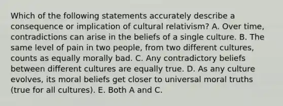 Which of the following statements accurately describe a consequence or implication of cultural relativism? A. Over time, contradictions can arise in the beliefs of a single culture. B. The same level of pain in two people, from two different cultures, counts as equally morally bad. C. Any contradictory beliefs between different cultures are equally true. D. As any culture evolves, its moral beliefs get closer to universal moral truths (true for all cultures). E. Both A and C.