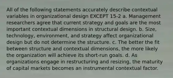 All of the following statements accurately describe contextual variables in organizational design EXCEPT 15-2 a. Management researchers agree that current strategy and goals are the most important contextual dimensions in structural design. b. Size, technology, environment, and strategy affect organizational design but do not determine the structure. c. The better the fit between structure and contextual dimensions, the more likely the organization will achieve its short-run goals. d. As organizations engage in restructuring and resizing, the maturity of capital markets becomes an instrumental contextual factor.