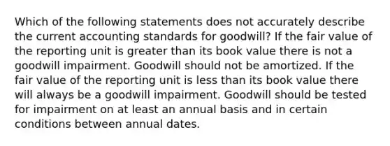 Which of the following statements does not accurately describe the current accounting standards for goodwill? If the fair value of the reporting unit is greater than its book value there is not a goodwill impairment. Goodwill should not be amortized. If the fair value of the reporting unit is less than its book value there will always be a goodwill impairment. Goodwill should be tested for impairment on at least an annual basis and in certain conditions between annual dates.