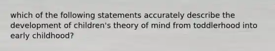 which of the following statements accurately describe the development of children's theory of mind from toddlerhood into early childhood?