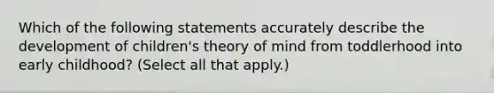 Which of the following statements accurately describe the development of children's theory of mind from toddlerhood into early childhood? (Select all that apply.)