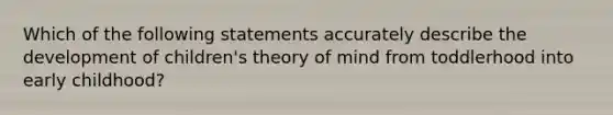 Which of the following statements accurately describe the development of children's theory of mind from toddlerhood into early childhood?