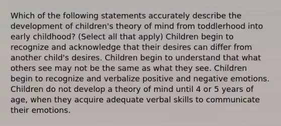 Which of the following statements accurately describe the development of children's <a href='https://www.questionai.com/knowledge/kE9Ms30XPF-theory-of-mind' class='anchor-knowledge'>theory of mind</a> from toddlerhood into early childhood? (Select all that apply) Children begin to recognize and acknowledge that their desires can differ from another child's desires. Children begin to understand that what others see may not be the same as what they see. Children begin to recognize and verbalize positive and negative emotions. Children do not develop a theory of mind until 4 or 5 years of age, when they acquire adequate verbal skills to communicate their emotions.