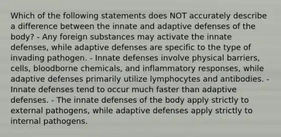 Which of the following statements does NOT accurately describe a difference between the innate and adaptive defenses of the body? - Any foreign substances may activate the innate defenses, while adaptive defenses are specific to the type of invading pathogen. - Innate defenses involve physical barriers, cells, bloodborne chemicals, and inflammatory responses, while adaptive defenses primarily utilize lymphocytes and antibodies. - Innate defenses tend to occur much faster than adaptive defenses. - The innate defenses of the body apply strictly to external pathogens, while adaptive defenses apply strictly to internal pathogens.