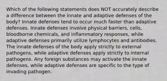 Which of the following statements does NOT accurately describe a difference between the innate and adaptive defenses of the body? Innate defenses tend to occur much faster than adaptive defenses. Innate defenses involve physical barriers, cells, bloodborne chemicals, and inflammatory responses, while adaptive defenses primarily utilize lymphocytes and antibodies. The innate defenses of the body apply strictly to external pathogens, while adaptive defenses apply strictly to internal pathogens. Any foreign substances may activate the innate defenses, while adaptive defenses are specific to the type of invading pathogen.