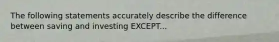 The following statements accurately describe the difference between saving and investing EXCEPT...