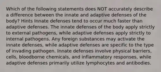 Which of the following statements does NOT accurately describe a difference between the innate and adaptive defenses of the body? Hints Innate defenses tend to occur much faster than adaptive defenses. The innate defenses of the body apply strictly to external pathogens, while adaptive defenses apply strictly to internal pathogens. Any foreign substances may activate the innate defenses, while adaptive defenses are specific to the type of invading pathogen. Innate defenses involve physical barriers, cells, bloodborne chemicals, and inflammatory responses, while adaptive defenses primarily utilize lymphocytes and antibodies.