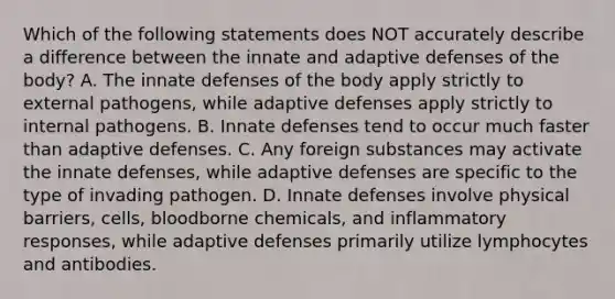 Which of the following statements does NOT accurately describe a difference between the innate and adaptive defenses of the body? A. The innate defenses of the body apply strictly to external pathogens, while adaptive defenses apply strictly to internal pathogens. B. Innate defenses tend to occur much faster than adaptive defenses. C. Any foreign substances may activate the innate defenses, while adaptive defenses are specific to the type of invading pathogen. D. Innate defenses involve physical barriers, cells, bloodborne chemicals, and inflammatory responses, while adaptive defenses primarily utilize lymphocytes and antibodies.