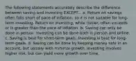 The following statements accurately describe the difference between saving and investing EXCEPT... a. Return on savings often falls short of pace of inflation, so it is not suitable for long-term investing. Return on investing, while riskier, often exceeds or is greater than the pace of inflation. b. Saving can only be done in person. Investing can be done both in person and online. c. Saving is best for short-term goals. Investing is best for long-term goals. d. Saving can be done by keeping money safe in an account, but usually with minimal growth. Investing involves higher risk, but can yield more growth over time.