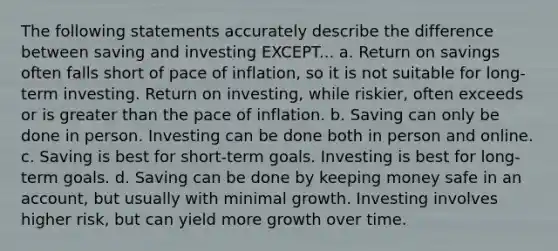 The following statements accurately describe the difference between saving and investing EXCEPT... a. Return on savings often falls short of pace of inflation, so it is not suitable for long-term investing. Return on investing, while riskier, often exceeds or is greater than the pace of inflation. b. Saving can only be done in person. Investing can be done both in person and online. c. Saving is best for short-term goals. Investing is best for long-term goals. d. Saving can be done by keeping money safe in an account, but usually with minimal growth. Investing involves higher risk, but can yield more growth over time.