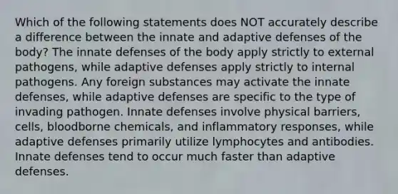 Which of the following statements does NOT accurately describe a difference between the innate and adaptive defenses of the body? The innate defenses of the body apply strictly to external pathogens, while adaptive defenses apply strictly to internal pathogens. Any foreign substances may activate the innate defenses, while adaptive defenses are specific to the type of invading pathogen. Innate defenses involve physical barriers, cells, bloodborne chemicals, and inflammatory responses, while adaptive defenses primarily utilize lymphocytes and antibodies. Innate defenses tend to occur much faster than adaptive defenses.