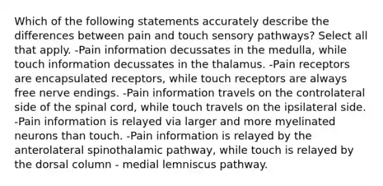 Which of the following statements accurately describe the differences between pain and touch sensory pathways? Select all that apply. -Pain information decussates in the medulla, while touch information decussates in the thalamus. -Pain receptors are encapsulated receptors, while touch receptors are always free nerve endings. -Pain information travels on the controlateral side of the spinal cord, while touch travels on the ipsilateral side. -Pain information is relayed via larger and more myelinated neurons than touch. -Pain information is relayed by the anterolateral spinothalamic pathway, while touch is relayed by the dorsal column - medial lemniscus pathway.