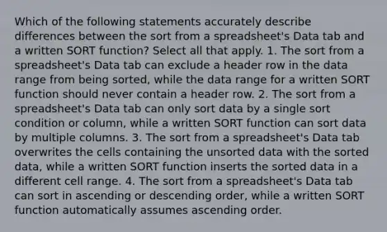 Which of the following statements accurately describe differences between the sort from a spreadsheet's Data tab and a written SORT function? Select all that apply. 1. The sort from a spreadsheet's Data tab can exclude a header row in the data range from being sorted, while the data range for a written SORT function should never contain a header row. 2. The sort from a spreadsheet's Data tab can only sort data by a single sort condition or column, while a written SORT function can sort data by multiple columns. 3. The sort from a spreadsheet's Data tab overwrites the cells containing the unsorted data with the sorted data, while a written SORT function inserts the sorted data in a different cell range. 4. The sort from a spreadsheet's Data tab can sort in ascending or descending order, while a written SORT function automatically assumes ascending order.