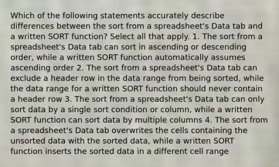 Which of the following statements accurately describe differences between the sort from a spreadsheet's Data tab and a written SORT function? Select all that apply. 1. The sort from a spreadsheet's Data tab can sort in ascending or descending order, while a written SORT function automatically assumes ascending order 2. The sort from a spreadsheet's Data tab can exclude a header row in the data range from being sorted, while the data range for a written SORT function should never contain a header row 3. The sort from a spreadsheet's Data tab can only sort data by a single sort condition or column, while a written SORT function can sort data by multiple columns 4. The sort from a spreadsheet's Data tab overwrites the cells containing the unsorted data with the sorted data, while a written SORT function inserts the sorted data in a different cell range