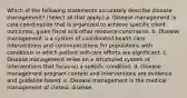 Which of the following statements accurately describe disease management? (Select all that apply.) a. Disease management is care coordination that is organized to achieve specific client outcomes, given fiscal and other resource constraints. b. Disease management is a system of coordinated health care interventions and communications for populations with conditions in which patient self-care efforts are significant. c. Disease management relies on a structured system of interventions that focus on a specific condition. d. Disease management program content and interventions are evidence and guideline based. e. Disease management is the medical management of chronic disease.