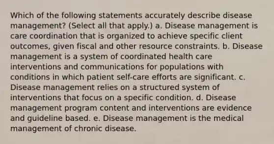 Which of the following statements accurately describe disease management? (Select all that apply.) a. Disease management is care coordination that is organized to achieve specific client outcomes, given fiscal and other resource constraints. b. Disease management is a system of coordinated health care interventions and communications for populations with conditions in which patient self-care efforts are significant. c. Disease management relies on a structured system of interventions that focus on a specific condition. d. Disease management program content and interventions are evidence and guideline based. e. Disease management is the medical management of chronic disease.