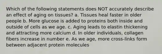 Which of the following statements does NOT accurately describe an effect of aging on tissues? a. Tissues heal faster in older people b. More glucose is added to proteins both inside and outside of cells as we age. c. Aging leads to elastin thickening and attracting more calcium d. In older individuals, collagen fibers increase in number e. As we age, more cross-links form between adjacent protein molecules