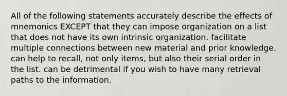 All of the following statements accurately describe the effects of mnemonics EXCEPT that they can impose organization on a list that does not have its own intrinsic organization. facilitate multiple connections between new material and prior knowledge. can help to recall, not only items, but also their serial order in the list. can be detrimental if you wish to have many retrieval paths to the information.