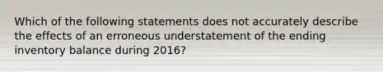 Which of the following statements does not accurately describe the effects of an erroneous understatement of the ending inventory balance during 2016?