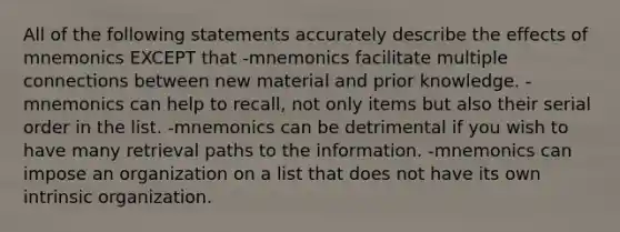 All of the following statements accurately describe the effects of mnemonics EXCEPT that -mnemonics facilitate multiple connections between new material and prior knowledge. -mnemonics can help to recall, not only items but also their serial order in the list. -mnemonics can be detrimental if you wish to have many retrieval paths to the information. -mnemonics can impose an organization on a list that does not have its own intrinsic organization.