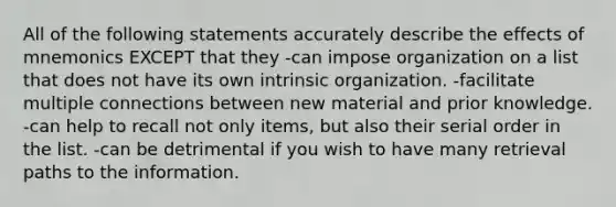 All of the following statements accurately describe the effects of mnemonics EXCEPT that they -can impose organization on a list that does not have its own intrinsic organization. -facilitate multiple connections between new material and prior knowledge. -can help to recall not only items, but also their serial order in the list. -can be detrimental if you wish to have many retrieval paths to the information.