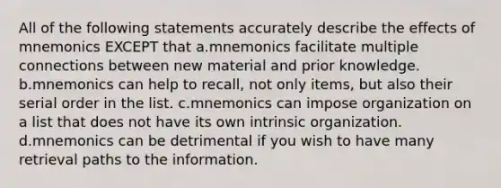 All of the following statements accurately describe the effects of mnemonics EXCEPT that a.mnemonics facilitate multiple connections between new material and prior knowledge. b.mnemonics can help to recall, not only items, but also their serial order in the list. c.mnemonics can impose organization on a list that does not have its own intrinsic organization. d.mnemonics can be detrimental if you wish to have many retrieval paths to the information.