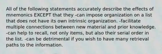 All of the following statements accurately describe the effects of mnemonics EXCEPT that they -can impose organization on a list that does not have its own intrinsic organization. -facilitate multiple connections between new material and prior knowledge. -can help to recall, not only items, but also their serial order in the list. -can be detrimental if you wish to have many retrieval paths to the information.