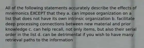 All of the following statements accurately describe the effects of mnemonics EXCEPT that they a. can impose organization on a list that does not have its own intrinsic organization b. facilitate deep processing connections between new material and prior knowledge c. can help recall, not only items, but also their serial order in the list d. can be detrimental if you wish to have many retrieval paths to the information