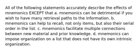 All of the following statements accurately describe the effects of mnemonics EXCEPT that a. mnemonics can be detrimental if you wish to have many retrieval paths to the information. b. mnemonics can help to recall, not only items, but also their serial order in the list. c. mnemonics facilitate multiple connections between new material and prior knowledge. d. mnemonics can impose organization on a list that does not have its own intrinsic organization.