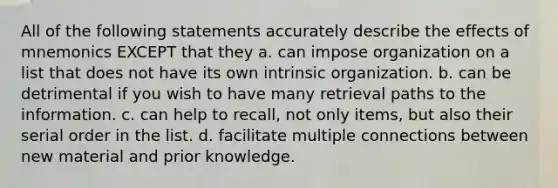 All of the following statements accurately describe the effects of mnemonics EXCEPT that they a. can impose organization on a list that does not have its own intrinsic organization. b. can be detrimental if you wish to have many retrieval paths to the information. c. can help to recall, not only items, but also their serial order in the list. d. facilitate multiple connections between new material and prior knowledge.