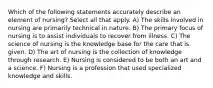 Which of the following statements accurately describe an element of nursing? Select all that apply. A) The skills involved in nursing are primarily technical in nature. B) The primary focus of nursing is to assist individuals to recover from illness. C) The science of nursing is the knowledge base for the care that is given. D) The art of nursing is the collection of knowledge through research. E) Nursing is considered to be both an art and a science. F) Nursing is a profession that used specialized knowledge and skills.